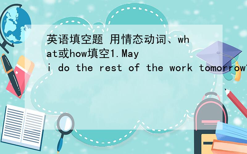 英语填空题 用情态动词、what或how填空1.May i do the rest of the work tomorrow?Yes,of course.You ____ finish it today.2.We _____ buy the more expensive one.It will last much longer.3.I think he _____ have arrived home already.He usually g