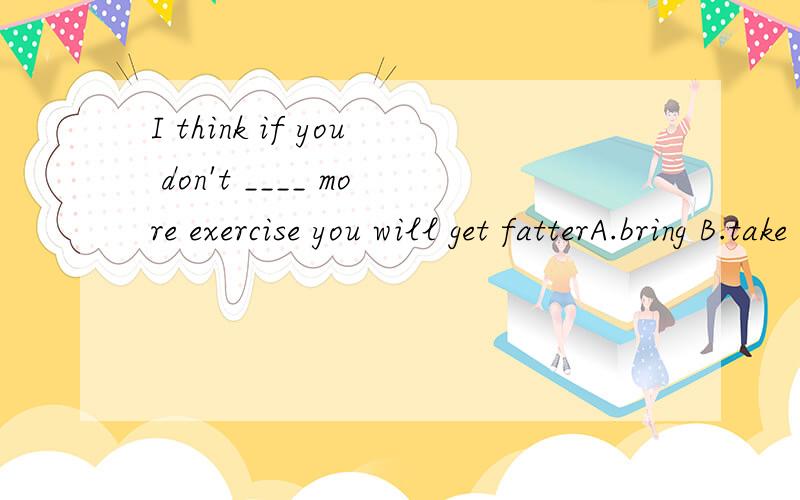 I think if you don't ____ more exercise you will get fatterA.bring B.take C.give D.stay