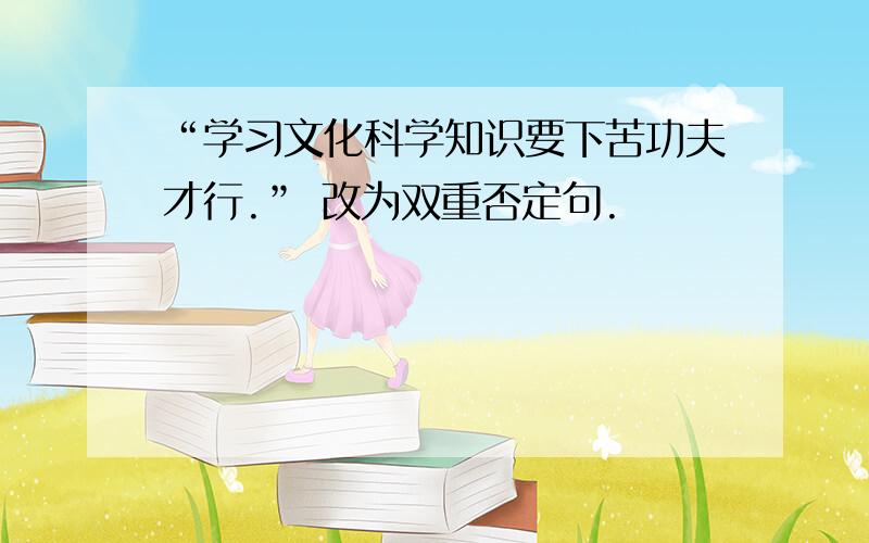 “学习文化科学知识要下苦功夫才行.” 改为双重否定句.