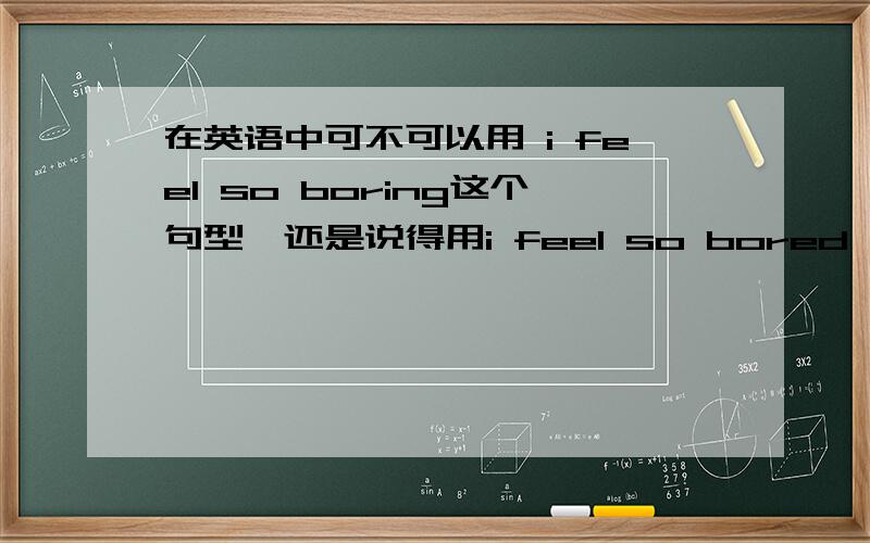 在英语中可不可以用 i feel so boring这个句型,还是说得用i feel so bored,两者的区别,以及为什么,