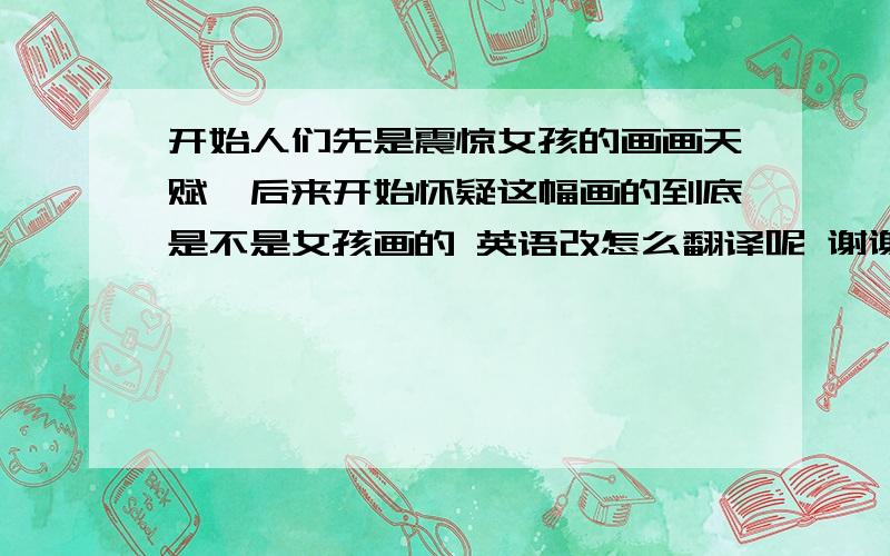 开始人们先是震惊女孩的画画天赋,后来开始怀疑这幅画的到底是不是女孩画的 英语改怎么翻译呢 谢谢大大了