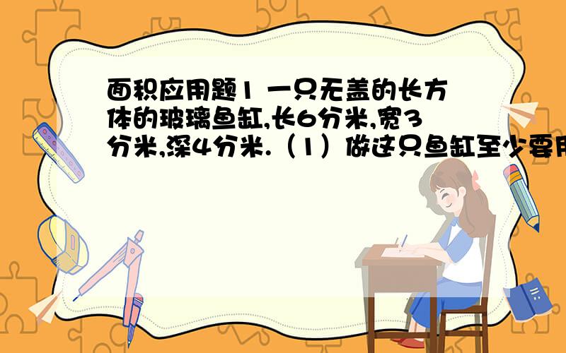 面积应用题1 一只无盖的长方体的玻璃鱼缸,长6分米,宽3分米,深4分米.（1）做这只鱼缸至少要用玻璃多少平方分米?（2）如果在这个鱼缸中倒入一些水,水面离缸口1.鱼缸内有多少水（计算时玻