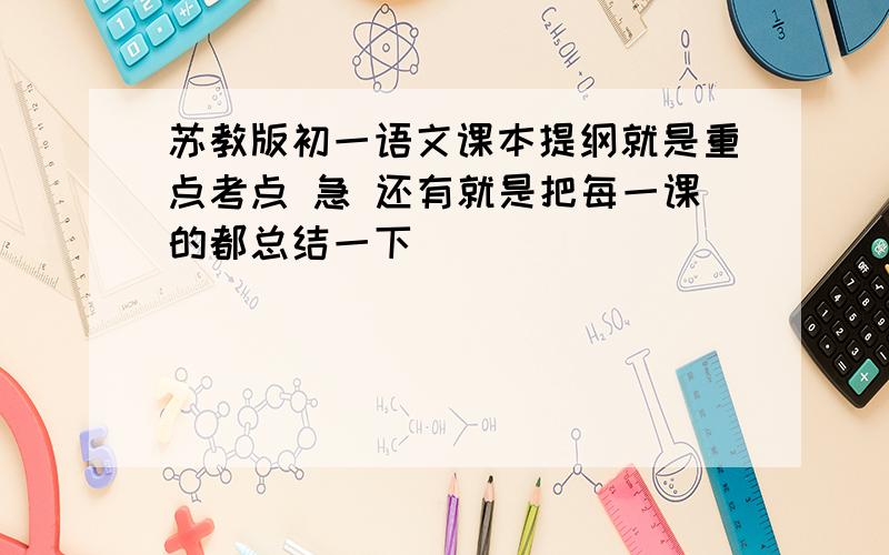 苏教版初一语文课本提纲就是重点考点 急 还有就是把每一课的都总结一下