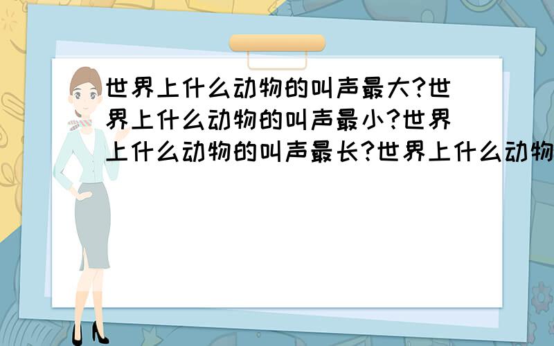 世界上什么动物的叫声最大?世界上什么动物的叫声最小?世界上什么动物的叫声最长?世界上什么动物的叫声最短?