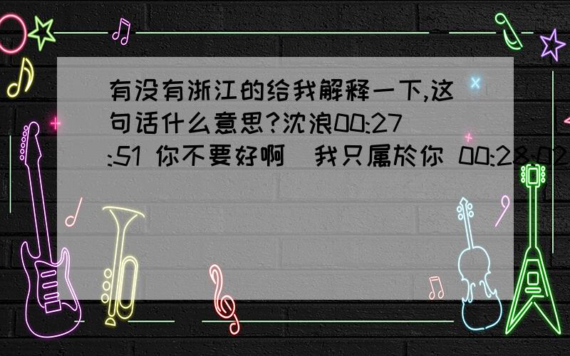 有没有浙江的给我解释一下,这句话什么意思?沈浪00:27:51 你不要好啊  我只属於你 00:28:02 ? 我只属於你 00:28:04 说中文 沈浪00:28:20 . 沈浪00:28:29 您老 还看不懂么. 我只属於你 00:28:34 en  我只属於