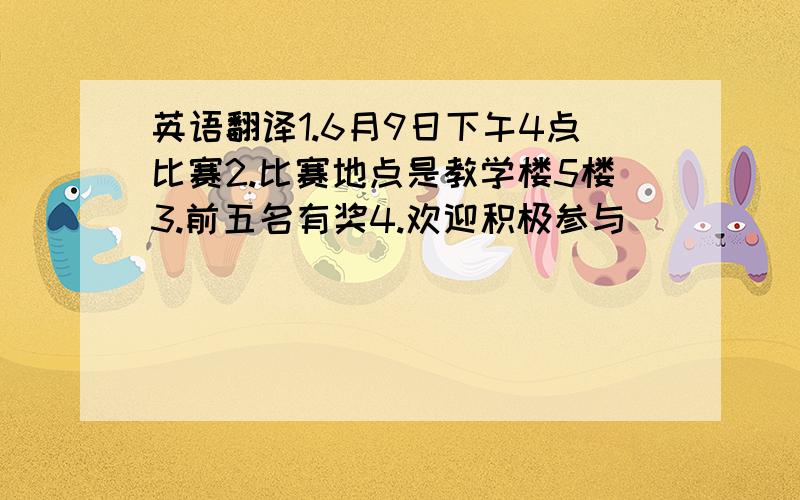 英语翻译1.6月9日下午4点比赛2.比赛地点是教学楼5楼3.前五名有奖4.欢迎积极参与