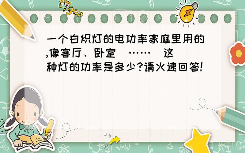 一个白炽灯的电功率家庭里用的,像客厅、卧室  ……  这种灯的功率是多少?请火速回答!