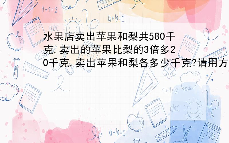 水果店卖出苹果和梨共580千克,卖出的苹果比梨的3倍多20千克,卖出苹果和梨各多少千克?请用方程,