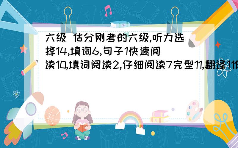 六级 估分刚考的六级,听力选择14,填词6,句子1快速阅读10,填词阅读2,仔细阅读7完型11,翻译1作文还行吧.