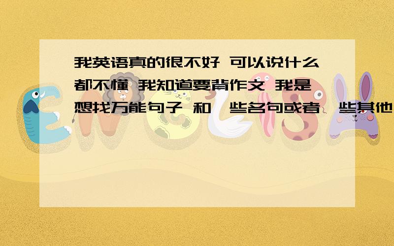 我英语真的很不好 可以说什么都不懂 我知道要背作文 我是想找万能句子 和一些名句或者一些其他句子 但...我英语真的很不好 可以说什么都不懂 我知道要背作文 我是想找万能句子 和一些