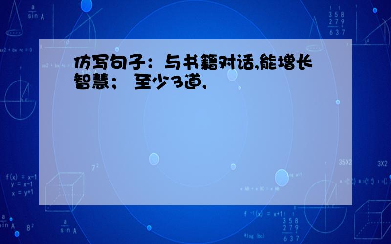 仿写句子：与书籍对话,能增长智慧； 至少3道,