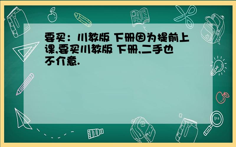 要买：川教版 下册因为提前上课,要买川教版 下册,二手也不介意.