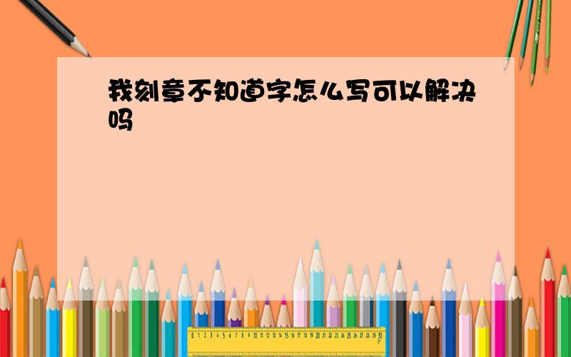 我刻章不知道字怎么写可以解决吗