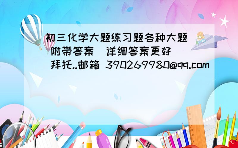 初三化学大题练习题各种大题  附带答案  详细答案更好  拜托..邮箱 390269980@qq.com