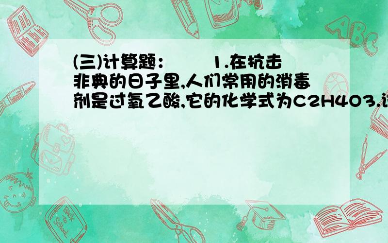 (三)计算题：　　1.在抗击非典的日子里,人们常用的消毒剂是过氧乙酸,它的化学式为C2H4O3.试计算：　　(1)过氧乙酸中碳、氢、氧三种元素的质量比：____；　　(2)多少克过氧乙酸与36g水中所