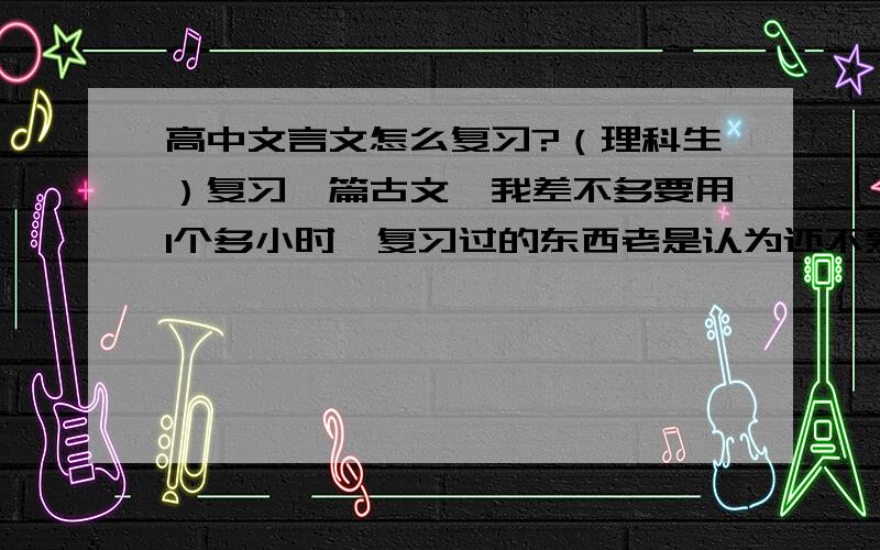 高中文言文怎么复习?（理科生）复习一篇古文,我差不多要用1个多小时,复习过的东西老是认为还不熟悉,总想多看几眼~求教啦.