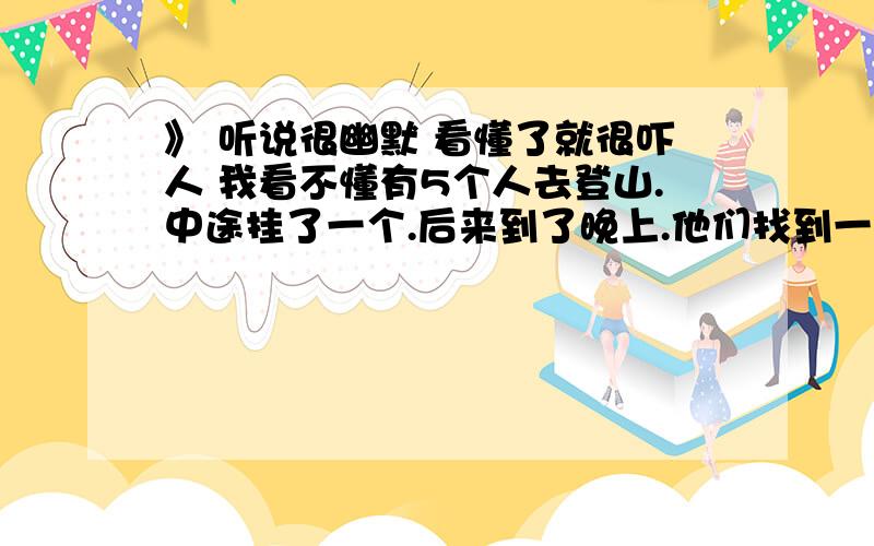 》 听说很幽默 看懂了就很吓人 我看不懂有5个人去登山.中途挂了一个.后来到了晚上.他们找到一间房子.里面很黑什么都没有.外面有是下着暴雨打着雷 那四个人很害怕.有个人提议玩个游戏~4