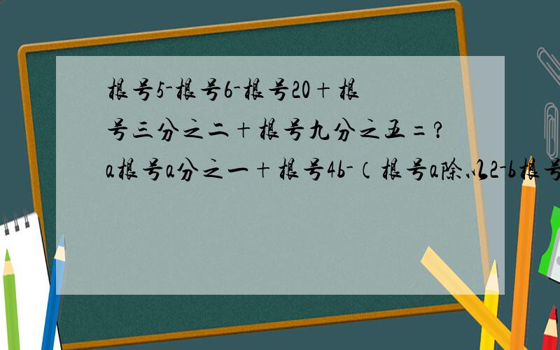 根号5-根号6-根号20+根号三分之二+根号九分之五=?a根号a分之一+根号4b-（根号a除以2-b根号b分之一）