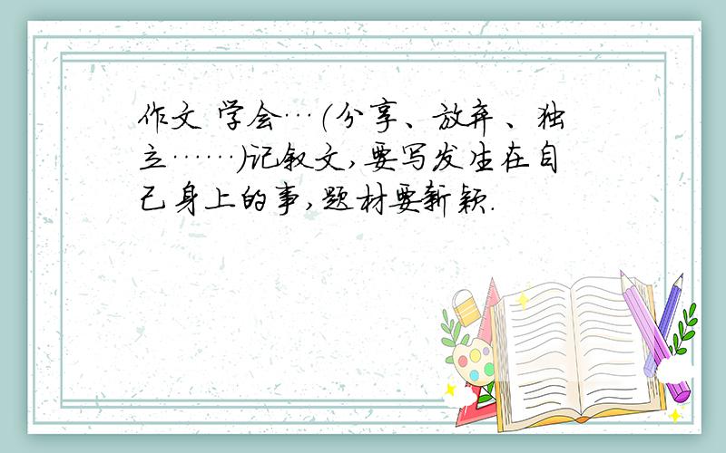 作文 学会…（分享、放弃、独立……）记叙文,要写发生在自己身上的事,题材要新颖.