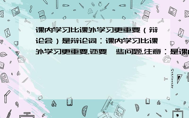 课内学习比课外学习更重要（辩论会）是辩论词：课内学习比课外学习更重要.还要一些问题.注意：是课内比课外重要.我没有多少财富值,只好给你们10个了.谢谢了.要长一点,越长越好.小生在