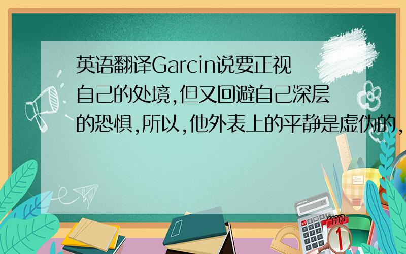 英语翻译Garcin说要正视自己的处境,但又回避自己深层的恐惧,所以,他外表上的平静是虚伪的,他向其他死者提议：「让我们彬彬有礼地相处吧,这是我们最好的防线.」他不去揭露别人的弱点,他