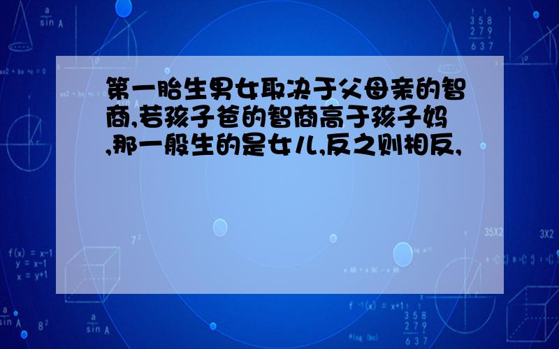 第一胎生男女取决于父母亲的智商,若孩子爸的智商高于孩子妈,那一般生的是女儿,反之则相反,