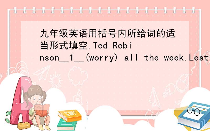 九年级英语用括号内所给词的适当形式填空.Ted Robinson__1__(worry) all the week.Lest Tuesday he__2__(receive) a letter from the local police.In the letter he_3__(ask) to call at the station.Ted__4__(wonder)why he __5__(want) by the po