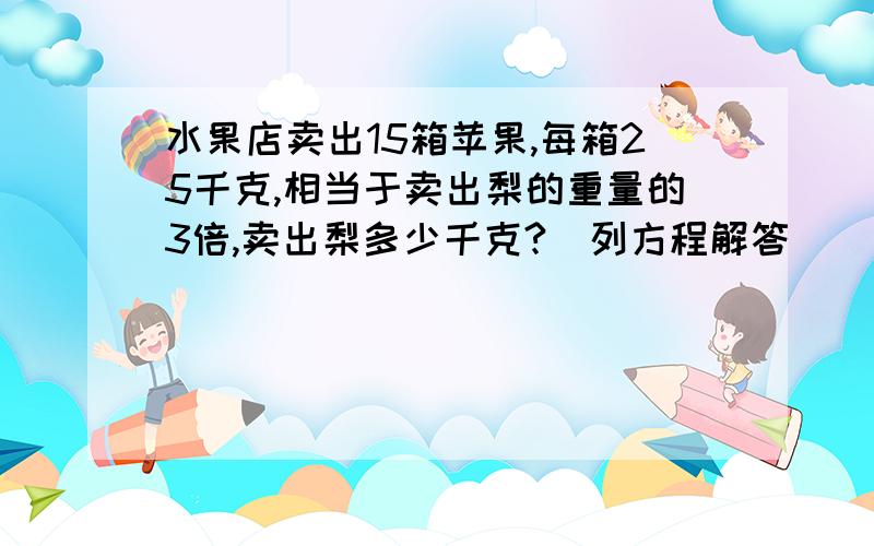 水果店卖出15箱苹果,每箱25千克,相当于卖出梨的重量的3倍,卖出梨多少千克?(列方程解答