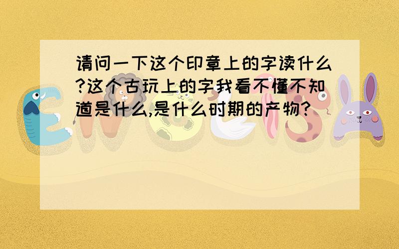 请问一下这个印章上的字读什么?这个古玩上的字我看不懂不知道是什么,是什么时期的产物?