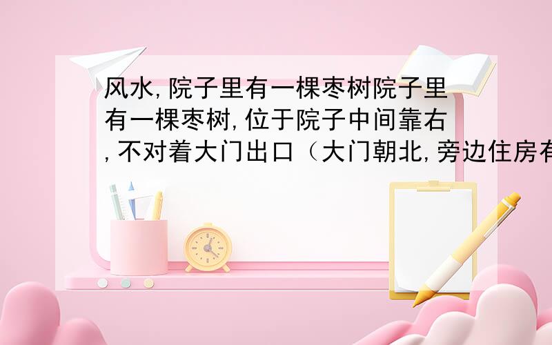 风水,院子里有一棵枣树院子里有一棵枣树,位于院子中间靠右,不对着大门出口（大门朝北,旁边住房有三扇窗户朝我家的墙也对着树）,老人都说院子里种树不好,这棵树已经12年了.（原来院子