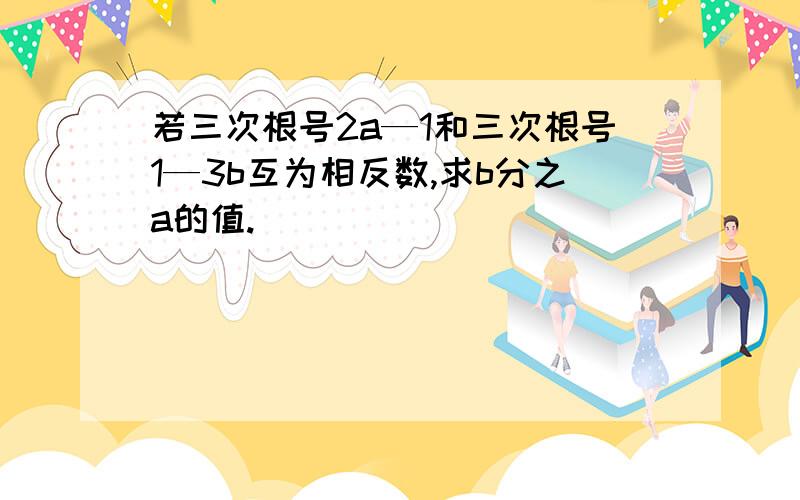 若三次根号2a—1和三次根号1—3b互为相反数,求b分之a的值.