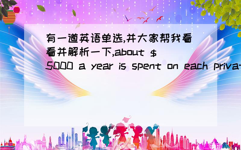 有一道英语单选,并大家帮我看看并解析一下,about $5000 a year is spent on each private school pupil,____the amount spent on state school pupils.A.as twice as B.twice more as C.more than twice D.more twice than