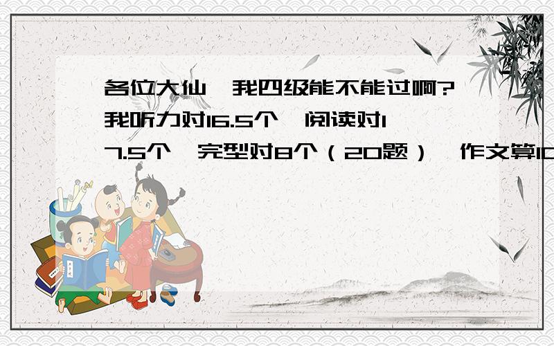 各位大仙,我四级能不能过啊?我听力对16.5个,阅读对17.5个,完型对8个（20题）,作文算10分,翻译都不全