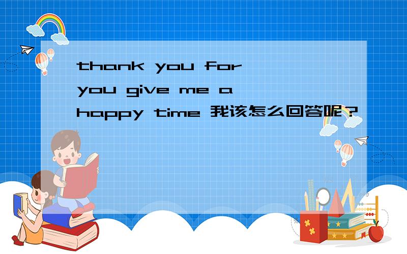 thank you for you give me a happy time 我该怎么回答呢？