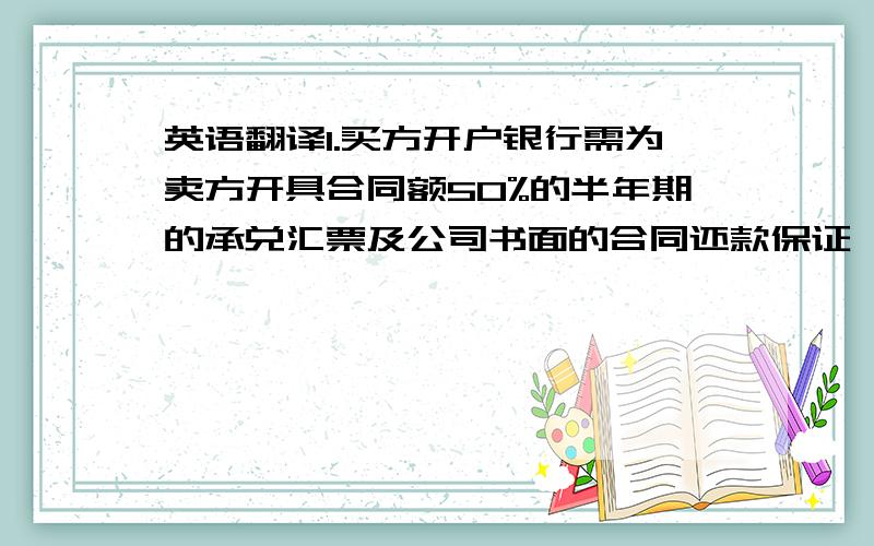 英语翻译1.买方开户银行需为卖方开具合同额50%的半年期的承兑汇票及公司书面的合同还款保证,并作为合同内容的一部分.2.卖方交付产品以后,买方未及时支付剩余货款的,应当按照每天万分