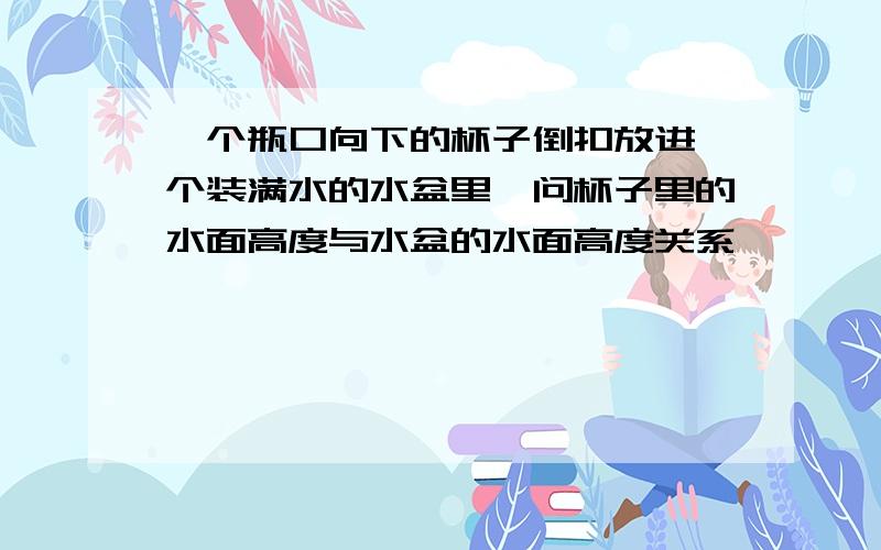 一个瓶口向下的杯子倒扣放进一个装满水的水盆里,问杯子里的水面高度与水盆的水面高度关系