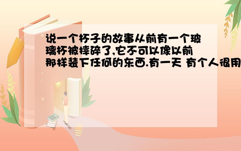 说一个杯子的故事从前有一个玻璃杯被摔碎了,它不可以像以前那样装下任何的东西.有一天 有个人很用心的把它一块一块的粘好,杯子终于又可以像从前那样重新做回自己了,它就做了一个决