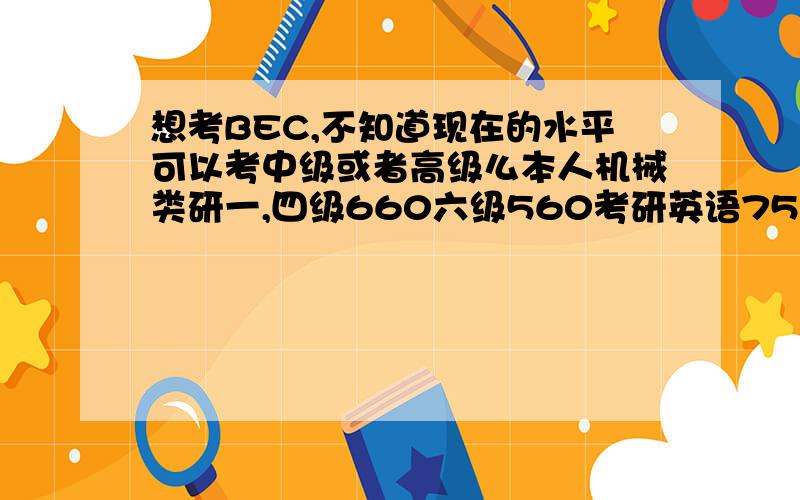 想考BEC,不知道现在的水平可以考中级或者高级么本人机械类研一,四级660六级560考研英语75,听力口语也都不错,不过单词比原来忘了很多因为不经常用到英语.想考bec,请教现在这个水平应该考