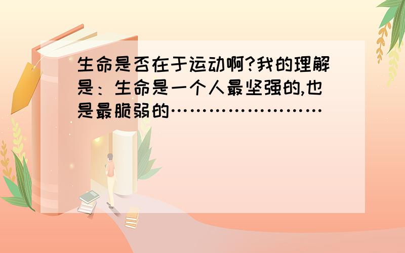 生命是否在于运动啊?我的理解是：生命是一个人最坚强的,也是最脆弱的……………………