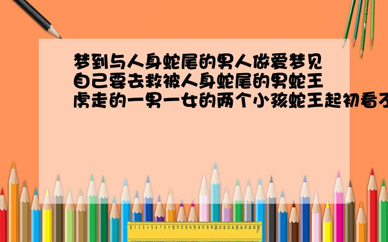 梦到与人身蛇尾的男人做爱梦见自己要去救被人身蛇尾的男蛇王虏走的一男一女的两个小孩蛇王起初看不见我但是我和蛇王不小心吻了一下他就看见了我此时我好象很喜欢他并与他做爱了而