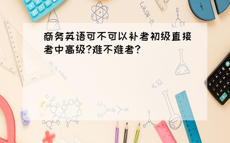 商务英语可不可以补考初级直接考中高级?难不难考?