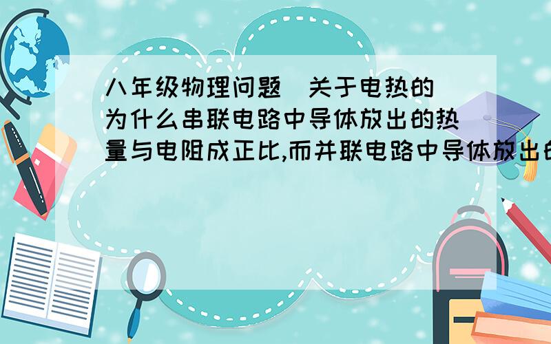 八年级物理问题（关于电热的）为什么串联电路中导体放出的热量与电阻成正比,而并联电路中导体放出的热量却与电阻成反比?不要用物理公式来解释,用原理来解释!（我想到脑都爆了还没想