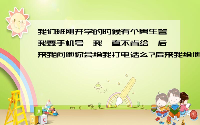 我们班刚开学的时候有个男生管我要手机号,我一直不肯给,后来我问他你会给我打电话么?后来我给他了,他也给我打了过来告诉我了手机号.老和他同桌的男的喜欢我.但是他肯定不是管他要的,