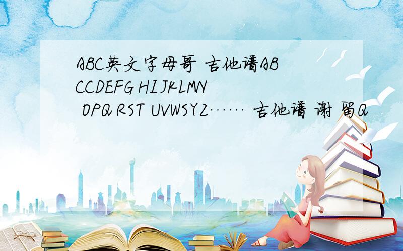 ABC英文字母哥 吉他谱ABCCDEFG HIJKLMN OPQ RST UVWSYZ…… 吉他谱 谢 留Q