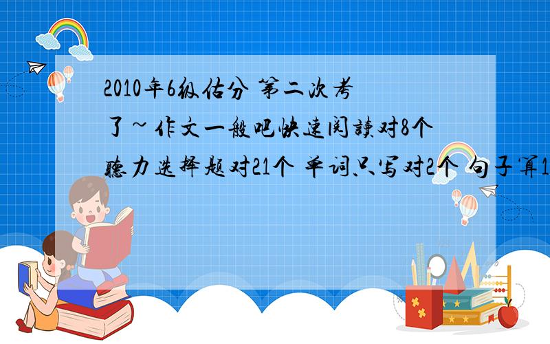 2010年6级估分 第二次考了~作文一般吧快速阅读对8个听力选择题对21个 单词只写对2个 句子算1个简答题只是2个深度阅读7个完形填空是12个 翻译算2个吧可以有多少啊~希望能具体点~为什么还只