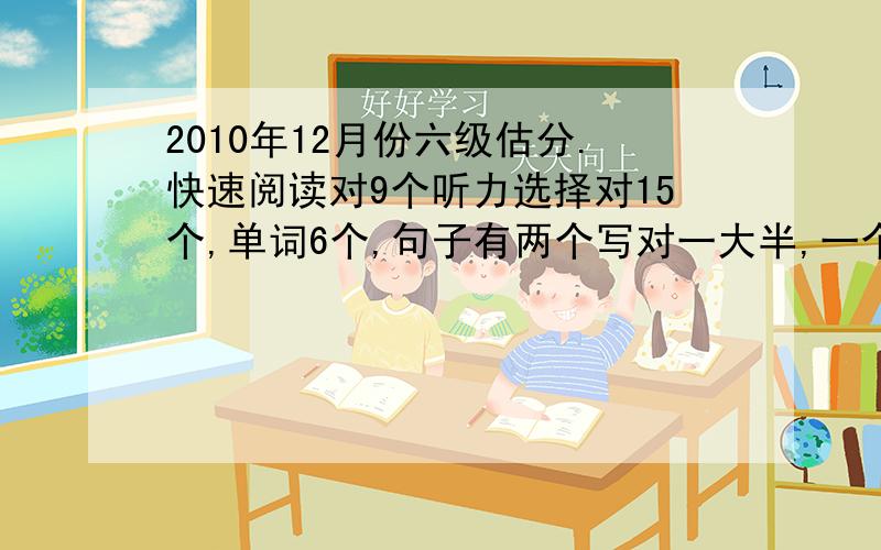 2010年12月份六级估分.快速阅读对9个听力选择对15个,单词6个,句子有两个写对一大半,一个完全不会,只写了几个单词短文阅读,一个完全不对,其他都是格式错误,是分不给么?传统阅读8个完形12个