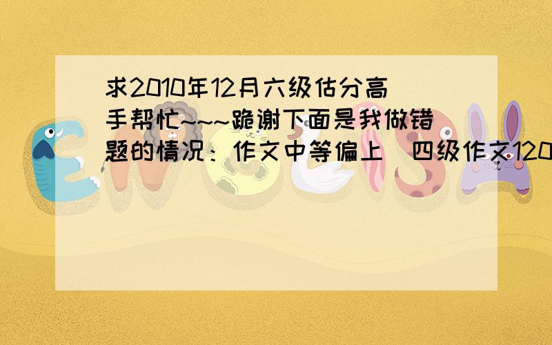 求2010年12月六级估分高手帮忙~~~跪谢下面是我做错题的情况：作文中等偏上（四级作文120）快速阅读  选择没错   填空算2个仔细阅读  错4个听力   选择错4个   填词没错   句子错一个完形填空