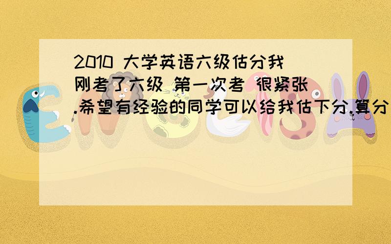 2010 大学英语六级估分我刚考了六级 第一次考 很紧张.希望有经验的同学可以给我估下分.算分器的分数都不太一样.不太相信~下面是我的正确的答案的情况：听力：8,3,5.单词4个,句子一个.快