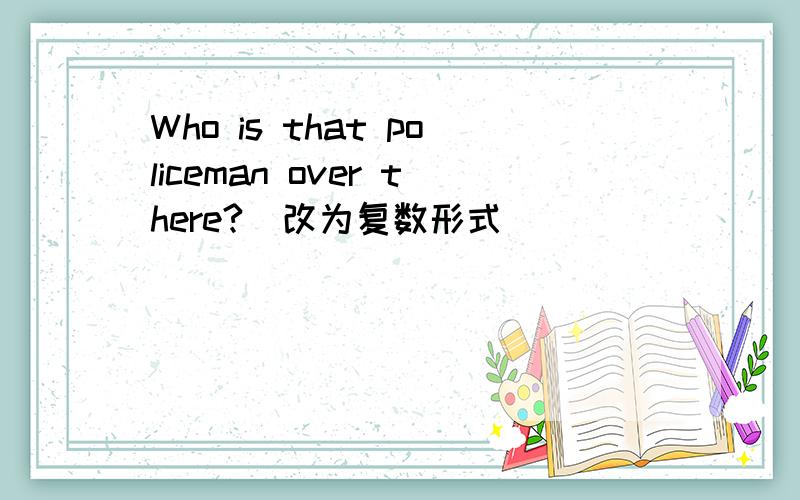Who is that policeman over there?(改为复数形式）