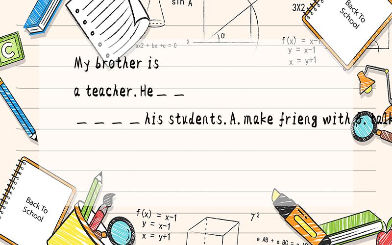 My brother is a teacher.He______his students.A.make frieng with B.talk to C.is good withA.make friend with B.talk to C.is good with